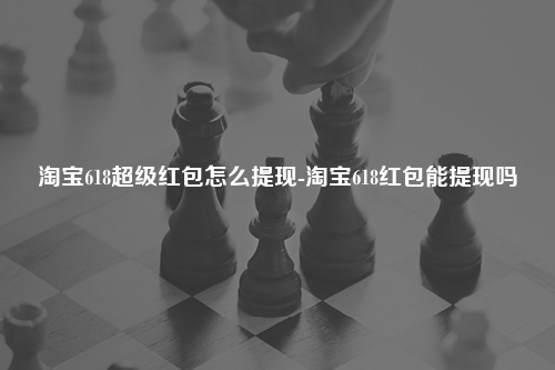 淘宝618超级红包怎么提现-淘宝618红包能提现吗