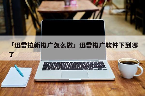 「迅雷拉新推广怎么做」迅雷推广软件下到哪了