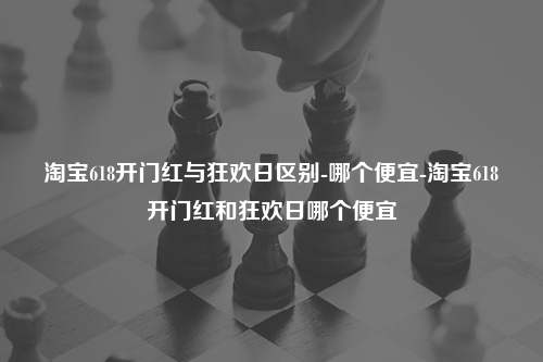 淘宝618开门红与狂欢日区别-哪个便宜-淘宝618开门红和狂欢日哪个便宜